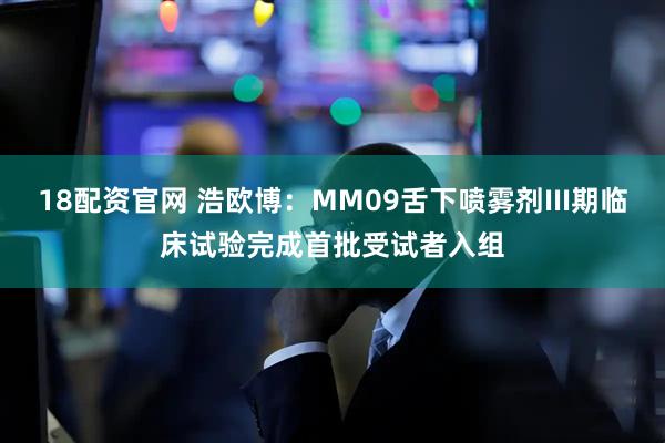 18配资官网 浩欧博：MM09舌下喷雾剂III期临床试验完成首批受试者入组