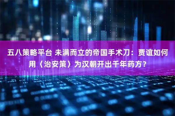 五八策略平台 未满而立的帝国手术刀：贾谊如何用〈治安策〉为汉朝开出千年药方？