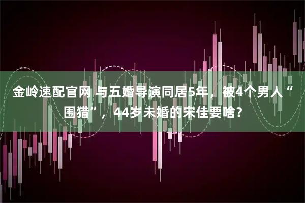 金岭速配官网 与五婚导演同居5年，被4个男人“围猎”，44岁未婚的宋佳要啥？