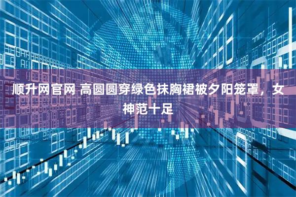 顺升网官网 高圆圆穿绿色抹胸裙被夕阳笼罩，女神范十足