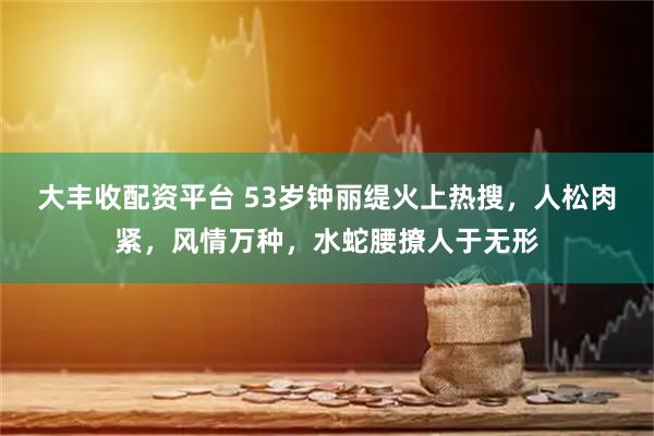大丰收配资平台 53岁钟丽缇火上热搜，人松肉紧，风情万种，水蛇腰撩人于无形
