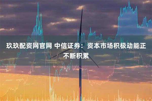 玖玖配资网官网 中信证券：资本市场积极动能正不断积累