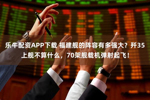 乐牛配资APP下载 福建舰的阵容有多强大？歼35上舰不算什么，70架舰载机弹射起飞！