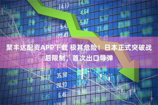 聚丰达配资APP下载 极其危险！日本正式突破战后限制，首次出口导弹