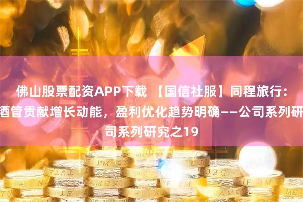 佛山股票配资APP下载 【国信社服】同程旅行：出境与酒管贡献增长动能，盈利优化趋势明确——公司系列研究之19