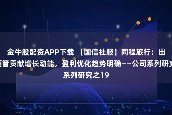 金牛股配资APP下载 【国信社服】同程旅行：出境与酒管贡献增长动能，盈利优化趋势明确——公司系列研究之19