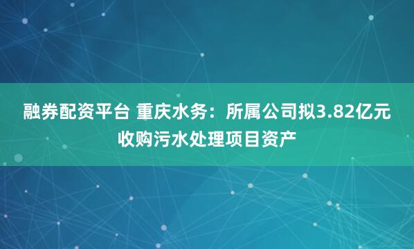 融券配资平台 重庆水务：所属公司拟3.82亿元收购污水处理项目资产
