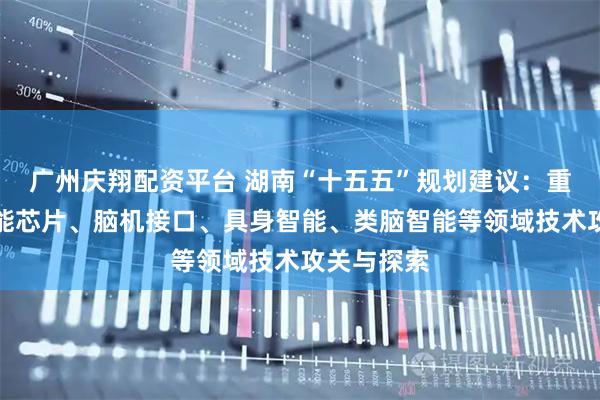 广州庆翔配资平台 湖南“十五五”规划建议：重点支持智能芯片、脑机接口、具身智能、类脑智能等领域技术攻关与探索