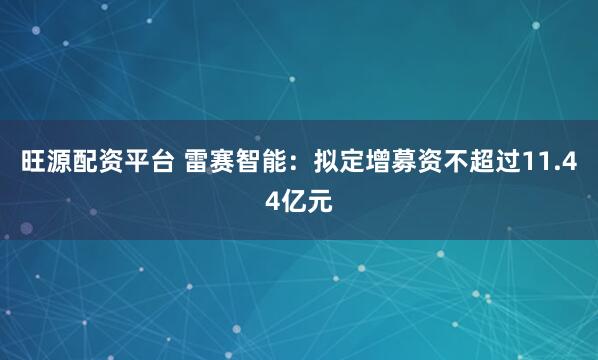 旺源配资平台 雷赛智能：拟定增募资不超过11.44亿元