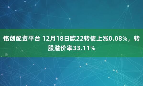 铭创配资平台 12月18日欧22转债上涨0.08%，转股溢价率33.11%