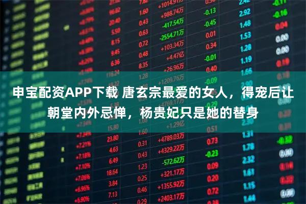 申宝配资APP下载 唐玄宗最爱的女人，得宠后让朝堂内外忌惮，杨贵妃只是她的替身