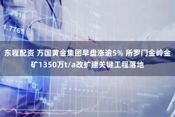 东程配资 万国黄金集团早盘涨逾5% 所罗门金岭金矿1350万t/a改扩建关键工程落地
