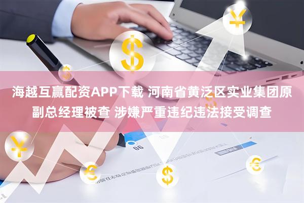 海越互赢配资APP下载 河南省黄泛区实业集团原副总经理被查 涉嫌严重违纪违法接受调查