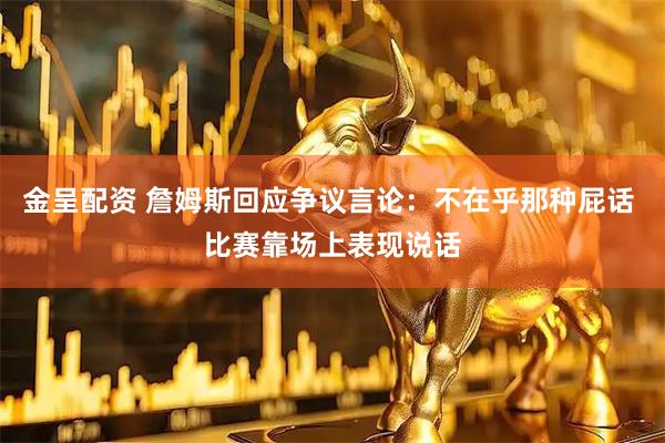 金呈配资 詹姆斯回应争议言论：不在乎那种屁话 比赛靠场上表现说话