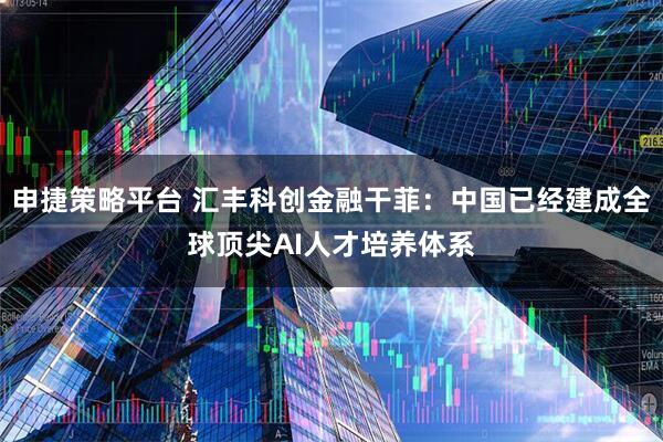申捷策略平台 汇丰科创金融干菲：中国已经建成全球顶尖AI人才培养体系