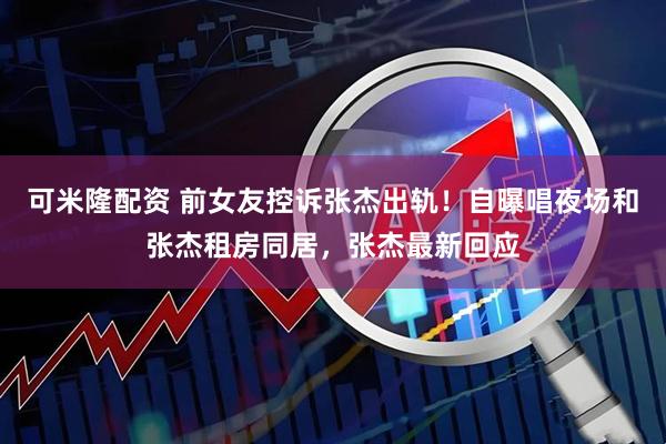 可米隆配资 前女友控诉张杰出轨！自曝唱夜场和张杰租房同居，张杰最新回应