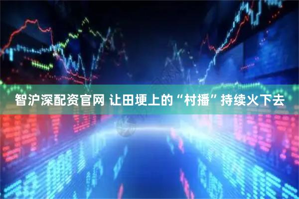 智沪深配资官网 让田埂上的“村播”持续火下去