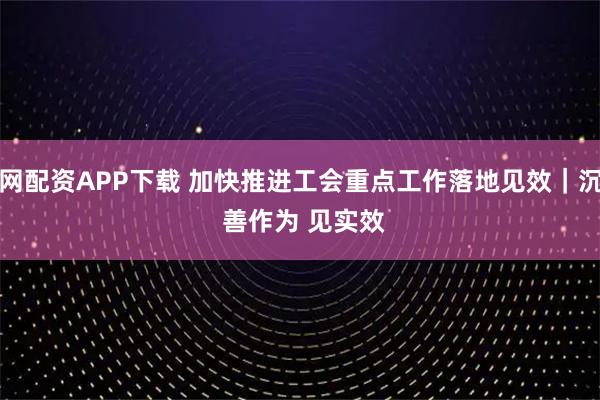 赢牛网配资APP下载 加快推进工会重点工作落地见效｜沉下身 善作为 见实效