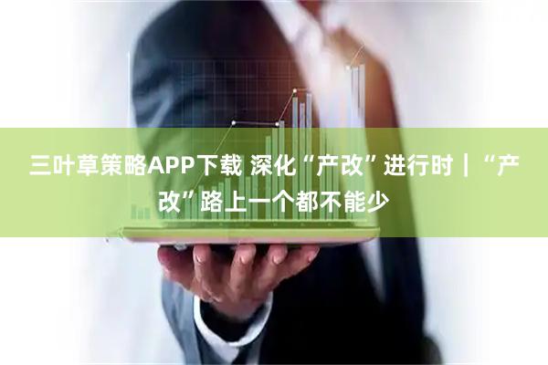 三叶草策略APP下载 深化“产改”进行时｜“产改”路上一个都不能少