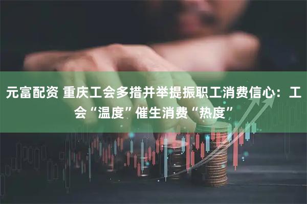 元富配资 重庆工会多措并举提振职工消费信心：工会“温度”催生消费“热度”