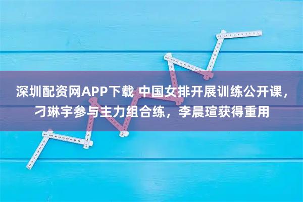 深圳配资网APP下载 中国女排开展训练公开课，刁琳宇参与主力组合练，李晨瑄获得重用