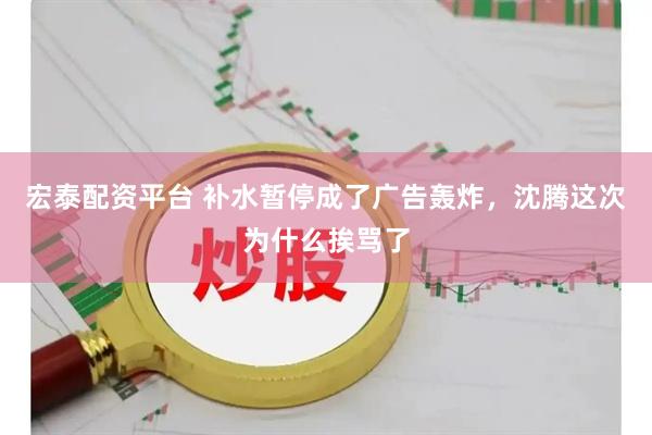 宏泰配资平台 补水暂停成了广告轰炸，沈腾这次为什么挨骂了