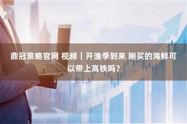 鼎冠策略官网 视频｜开渔季到来 刚买的海鲜可以带上高铁吗？