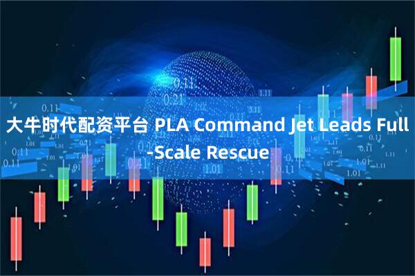 大牛时代配资平台 PLA Command Jet Leads Full-Scale Rescue