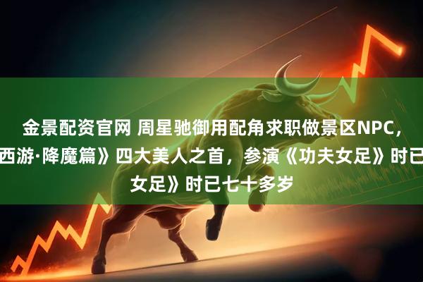 金景配资官网 周星驰御用配角求职做景区NPC,曾饰演《西游·降魔篇》四大美人之首,参演《功夫女足》时已七十多岁