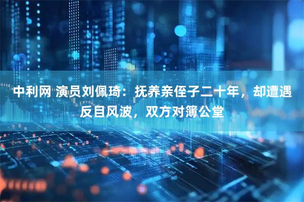 中利网 演员刘佩琦:抚养亲侄子二十年,却遭遇反目风波,双方对簿公堂