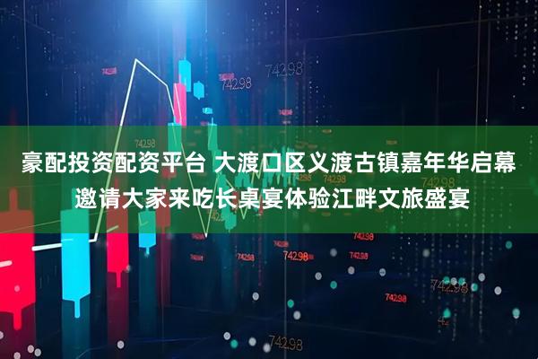 豪配投资配资平台 大渡口区义渡古镇嘉年华启幕 邀请大家来吃长桌宴体验江畔文旅盛宴