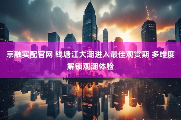 京融实配官网 钱塘江大潮进入最佳观赏期 多维度解锁观潮体验