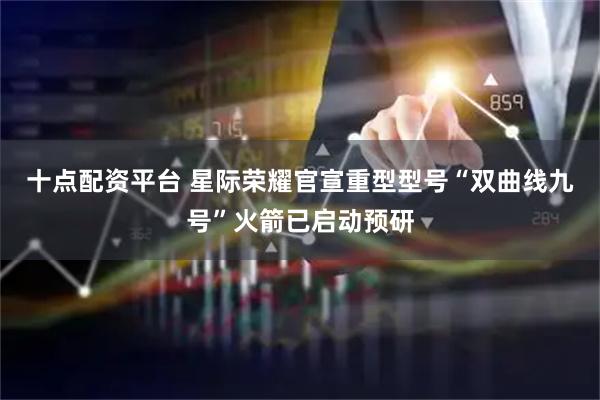 十点配资平台 星际荣耀官宣重型型号“双曲线九号”火箭已启动预研