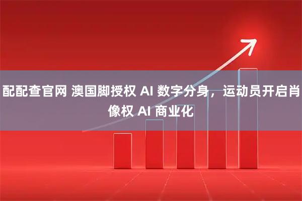 配配查官网 澳国脚授权 AI 数字分身，运动员开启肖像权 AI 商业化