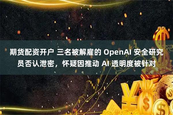 期货配资开户 三名被解雇的 OpenAI 安全研究员否认泄密，怀疑因推动 AI 透明度被针对