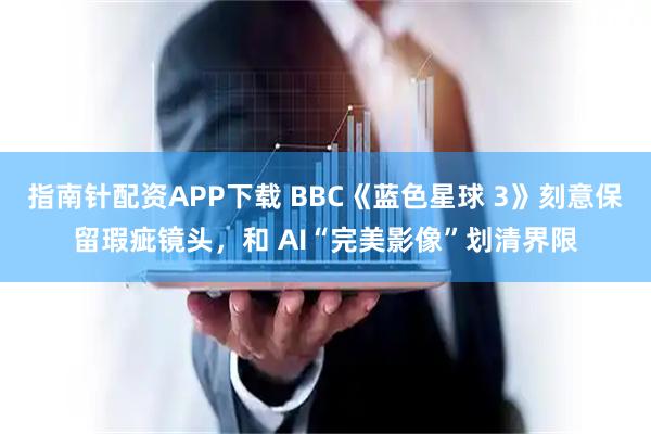 指南针配资APP下载 BBC《蓝色星球 3》刻意保留瑕疵镜头，和 AI“完美影像”划清界限